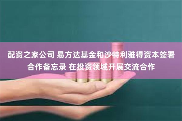 配资之家公司 易方达基金和沙特利雅得资本签署合作备忘录 在投资领域开展交流合作