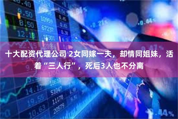 十大配资代理公司 2女同嫁一夫，却情同姐妹，活着“三人行”，死后3人也不分离