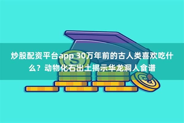 炒股配资平台app 30万年前的古人类喜欢吃什么？动物化石出土揭示华龙洞人食谱