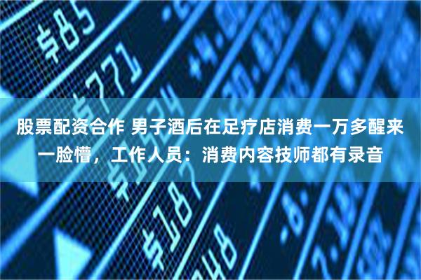 股票配资合作 男子酒后在足疗店消费一万多醒来一脸懵，工作人员：消费内容技师都有录音