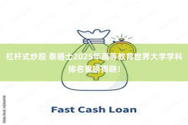 杠杆式炒股 泰晤士2025年高等教育世界大学学科排名重磅揭晓！