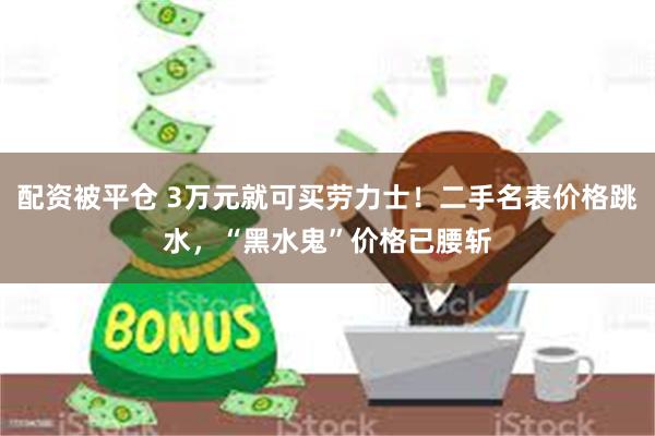 配资被平仓 3万元就可买劳力士！二手名表价格跳水，“黑水鬼”价格已腰斩