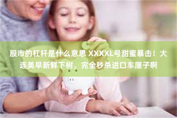 股市的杠杆是什么意思 XXXXL号甜蜜暴击！大连美早新鲜下树，完全秒杀进口车厘子啊