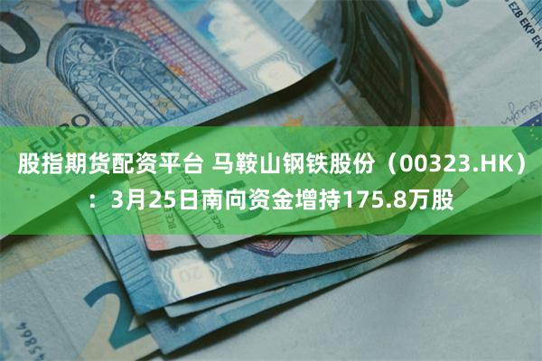 股指期货配资平台 马鞍山钢铁股份（00323.HK）：3月25日南向资金增持175.8万股