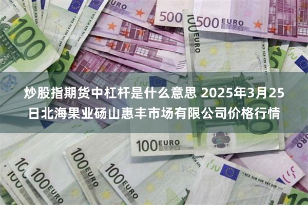 炒股指期货中杠杆是什么意思 2025年3月25日北海果业砀山惠丰市场有限公司价格行情