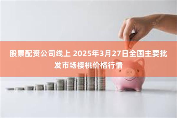 股票配资公司线上 2025年3月27日全国主要批发市场樱桃价格行情