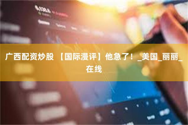 广西配资炒股 【国际漫评】他急了！_美国_丽丽_在线