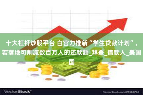 十大杠杆炒股平台 白宫力推新“学生贷款计划”，若落地可削减数百万人的还款额_拜登_借款人_美国