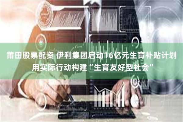 莆田股票配资 伊利集团启动16亿元生育补贴计划 用实际行动构建“生育友好型社会”