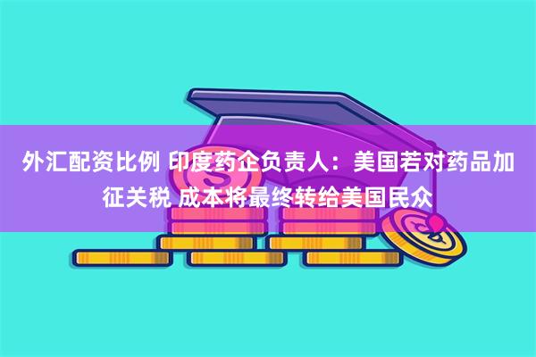 外汇配资比例 印度药企负责人：美国若对药品加征关税 成本将最终转给美国民众