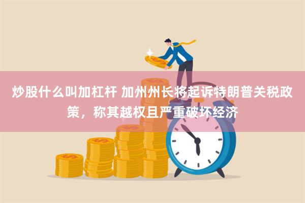 炒股什么叫加杠杆 加州州长将起诉特朗普关税政策，称其越权且严重破坏经济