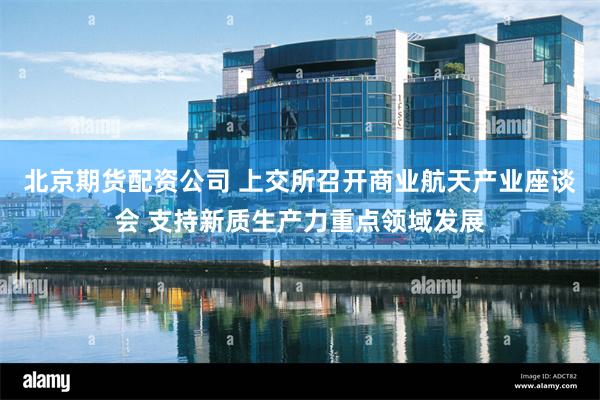 北京期货配资公司 上交所召开商业航天产业座谈会 支持新质生产力重点领域发展