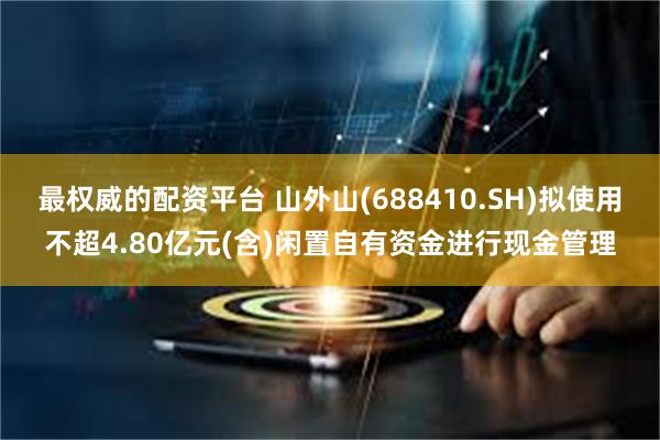 最权威的配资平台 山外山(688410.SH)拟使用不超4.80亿元(含)闲置自有资金进行现金管理