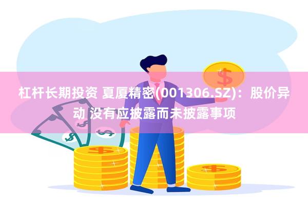 杠杆长期投资 夏厦精密(001306.SZ)：股价异动 没有应披露而未披露事项