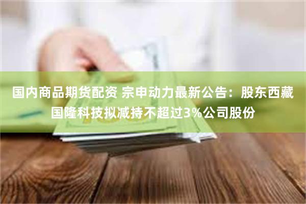 国内商品期货配资 宗申动力最新公告：股东西藏国隆科技拟减持不超过3%公司股份