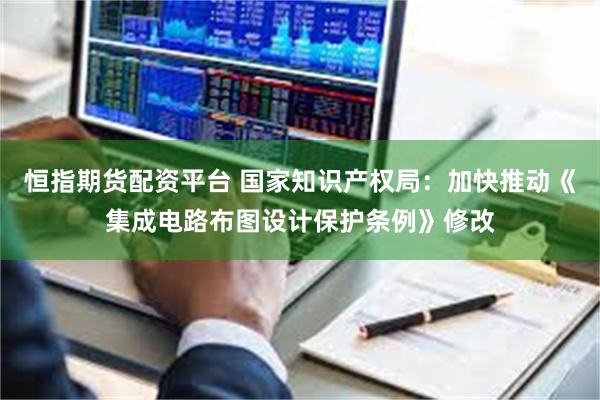 恒指期货配资平台 国家知识产权局：加快推动《集成电路布图设计保护条例》修改