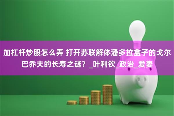 加杠杆炒股怎么弄 打开苏联解体潘多拉盒子的戈尔巴乔夫的长寿之谜？_叶利钦_政治_爱妻