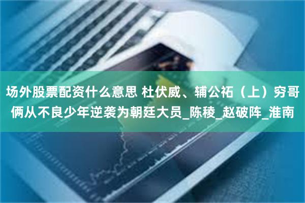 场外股票配资什么意思 杜伏威、辅公祏（上）穷哥俩从不良少年逆袭为朝廷大员_陈稜_赵破阵_淮南