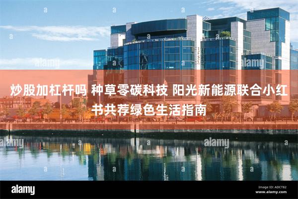 炒股加杠杆吗 种草零碳科技 阳光新能源联合小红书共荐绿色生活指南