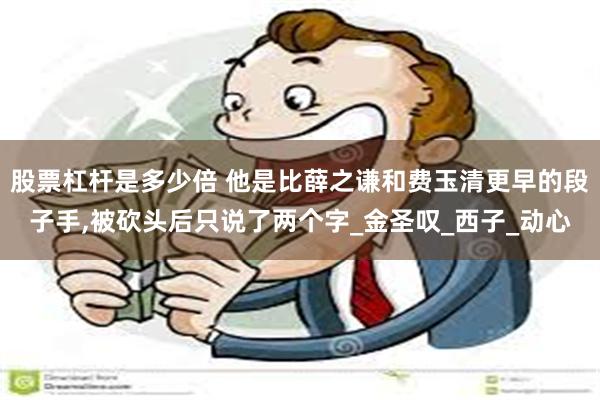 股票杠杆是多少倍 他是比薛之谦和费玉清更早的段子手,被砍头后只说了两个字_金圣叹_西子_动心