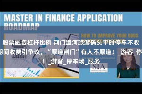 股票融资杠杆比例 荆门漳河旅游码头平时停车不收费，五一期间收费引争议，“厚道荆门”有人不厚道！_游客_停车场_服务