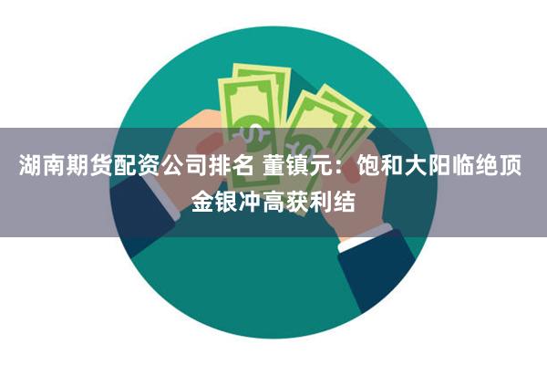 湖南期货配资公司排名 董镇元：饱和大阳临绝顶 金银冲高获利结
