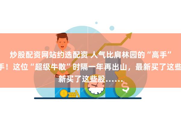 炒股配资网站约选配资 人气比肩林园的“高手”罕见出手！这位“超级牛散”时隔一年再出山，最新买了这些股……