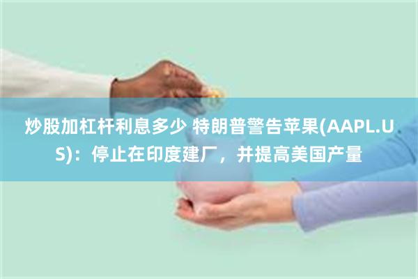 炒股加杠杆利息多少 特朗普警告苹果(AAPL.US)：停止在印度建厂，并提高美国产量