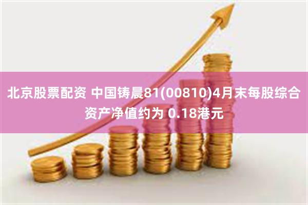 北京股票配资 中国铸晨81(00810)4月末每股综合资产净值约为 0.18港元