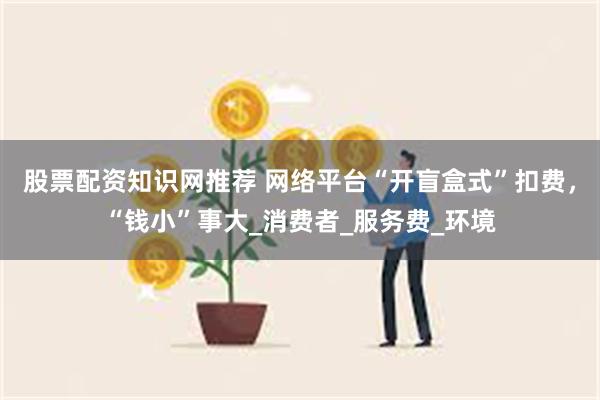 股票配资知识网推荐 网络平台“开盲盒式”扣费，“钱小”事大_消费者_服务费_环境