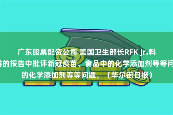 广东股票配资公司 美国卫生部长RFK Jr.料将在最早于周四披露的报告中批评新冠疫苗、食品中的化学添加剂等等问题。（华尔街日报）
