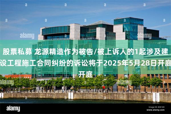 股票私募 龙源精造作为被告/被上诉人的1起涉及建设工程施工合同纠纷的诉讼将于2025年5月28日开庭