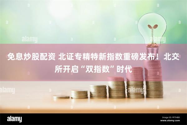 免息炒股配资 北证专精特新指数重磅发布！北交所开启“双指数”时代