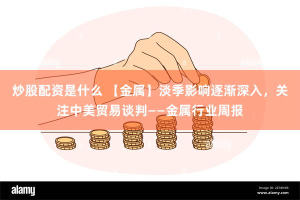 炒股配资是什么 【金属】淡季影响逐渐深入，关注中美贸易谈判——金属行业周报