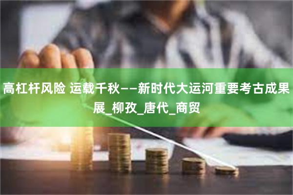 高杠杆风险 运载千秋——新时代大运河重要考古成果展_柳孜_唐代_商贸