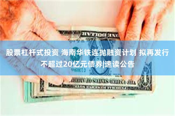 股票杠杆式投资 海南华铁连抛融资计划 拟再发行不超过20亿元债券|速读公告