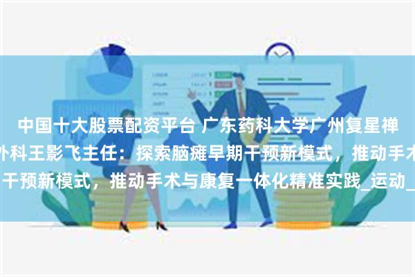 中国十大股票配资平台 广东药科大学广州复星禅诚医院功能神经与矫形外科王影飞主任：探索脑瘫早期干预新模式，推动手术与康复一体化精准实践_运动_患儿
